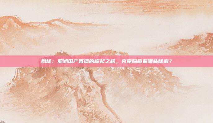 揭秘：亚洲国产直播的崛起之路，究竟隐藏着哪些秘密？