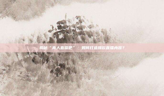揭秘“真人直播吧”：如何打造爆款直播内容？