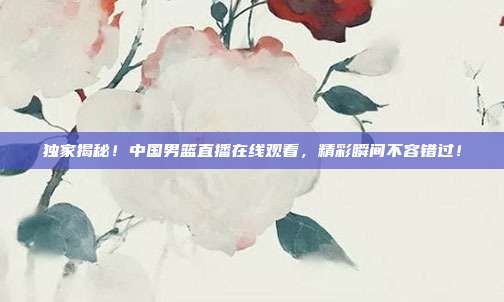 独家揭秘！中国男篮直播在线观看，精彩瞬间不容错过！