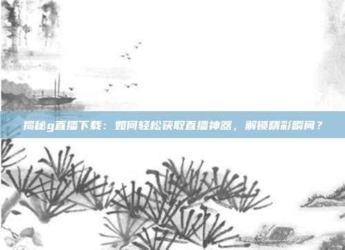 揭秘g直播下载：如何轻松获取直播神器，解锁精彩瞬间？