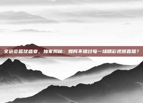 全运会篮球盛宴，独家揭秘：如何不错过每一场精彩视频直播？