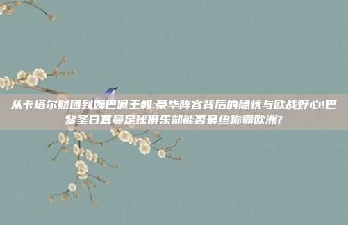 从卡塔尔财团到姆巴佩王朝:豪华阵容背后的隐忧与欧战野心!巴黎圣日耳曼足球俱乐部能否最终称霸欧洲?