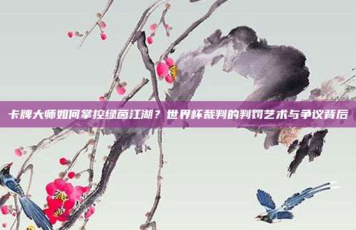 卡牌大师如何掌控绿茵江湖？世界杯裁判的判罚艺术与争议背后