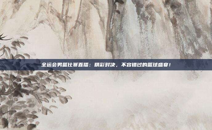全运会男篮比赛直播：精彩对决，不容错过的篮球盛宴！