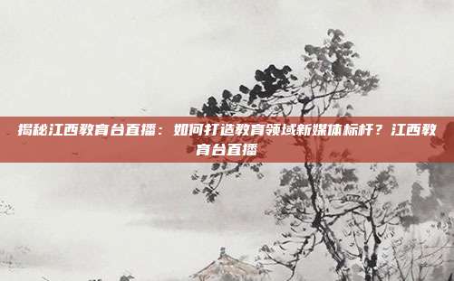 揭秘江西教育台直播:如何打造教育领域新媒体标杆?江西教育台直播