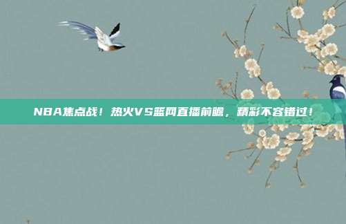 NBA焦点战!热火VS篮网直播前瞻,精彩不容错过!
