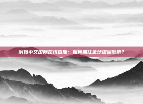 解码中文国际在线直播：如何抓住全球流量脉搏？