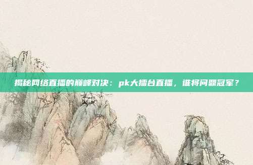 揭秘网络直播的巅峰对决：pk大擂台直播，谁将问鼎冠军？
