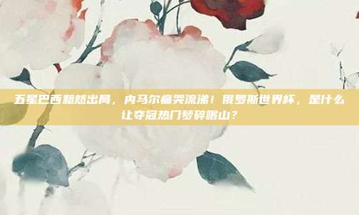 五星巴西黯然出局，内马尔痛哭流涕！俄罗斯世界杯，是什么让夺冠热门梦碎喀山？