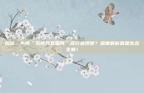 揭秘:为何“乐视网直播网”成行业翘楚?深度解析直播生态全貌!