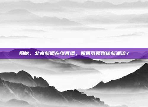 揭秘：北京新闻在线直播，如何引领媒体新潮流？