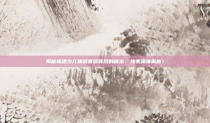 揭秘福建少儿频道直播背后的秘密：独家深度解析！