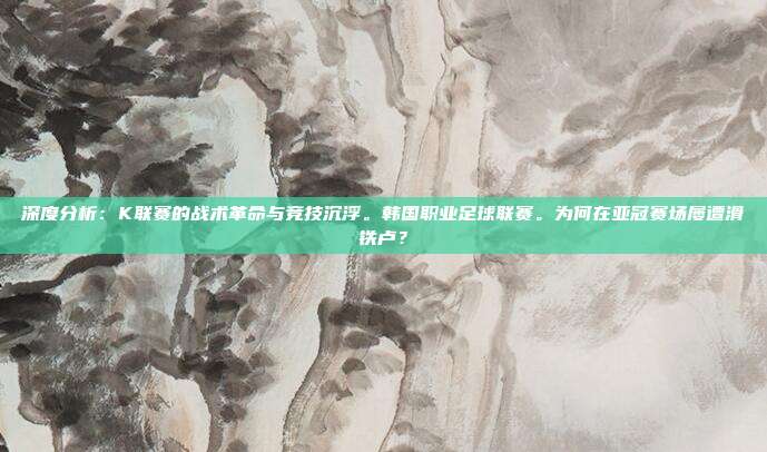 深度分析：K联赛的战术革命与竞技沉浮。韩国职业足球联赛。为何在亚冠赛场屡遭滑铁卢？