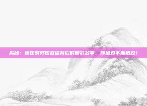 揭秘：德国对韩国直播背后的精彩故事，你绝对不能错过！