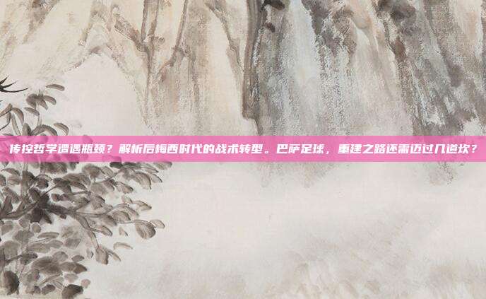 传控哲学遭遇瓶颈？解析后梅西时代的战术转型。巴萨足球，重建之路还需迈过几道坎？