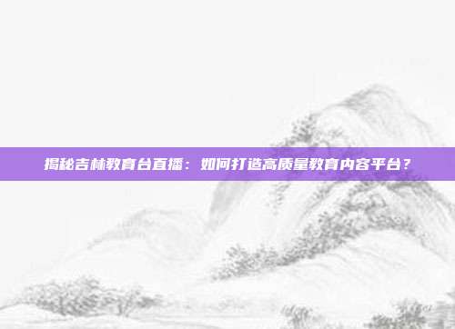 揭秘吉林教育台直播:如何打造高质量教育内容平台?
