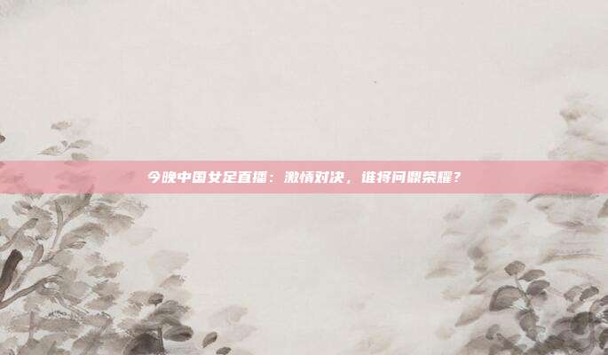 今晚中国女足直播：激情对决，谁将问鼎荣耀？