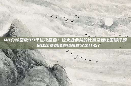 40分钟回放99个进攻回合！这支业余队的比赛录像让国脚汗颜，足球比赛录像的终极意义是什么？