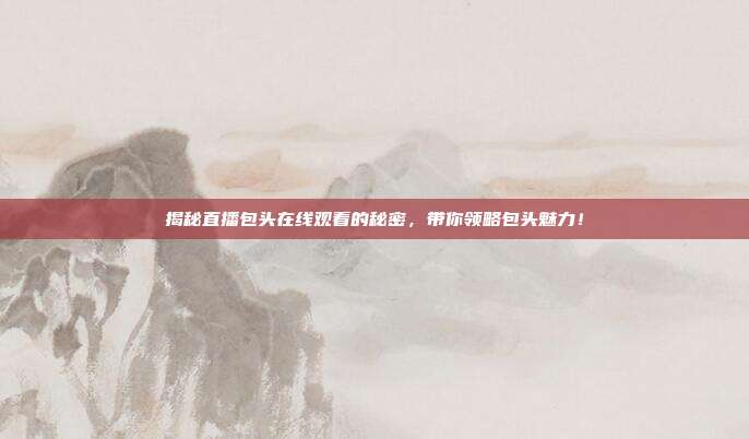 揭秘直播包头在线观看的秘密，带你领略包头魅力！