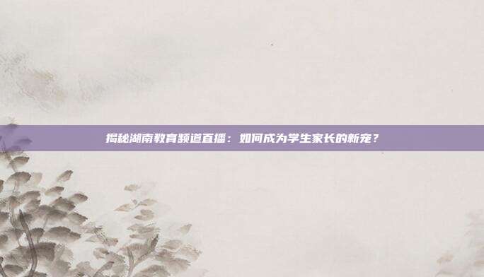 揭秘湖南教育频道直播:如何成为学生家长的新宠?