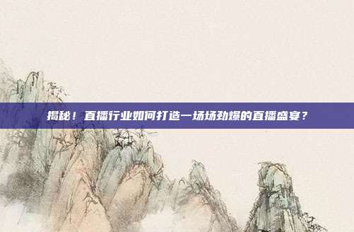揭秘!直播行业如何打造一场场劲爆的直播盛宴?