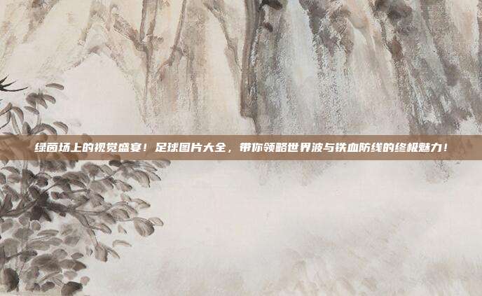 绿茵场上的视觉盛宴！足球图片大全，带你领略世界波与铁血防线的终极魅力！