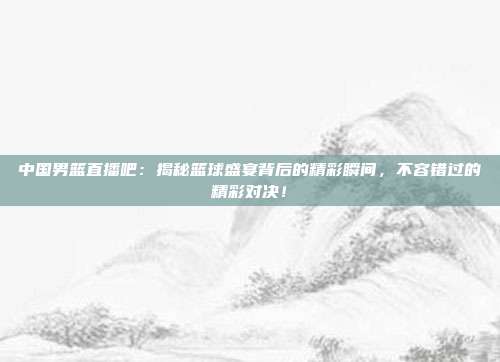 中国男篮直播吧：揭秘篮球盛宴背后的精彩瞬间，不容错过的精彩对决！