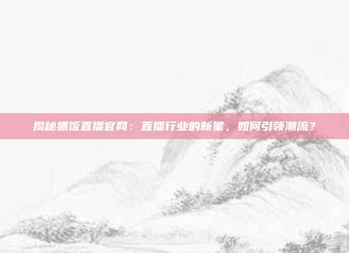 揭秘抓饭直播官网：直播行业的新星，如何引领潮流？