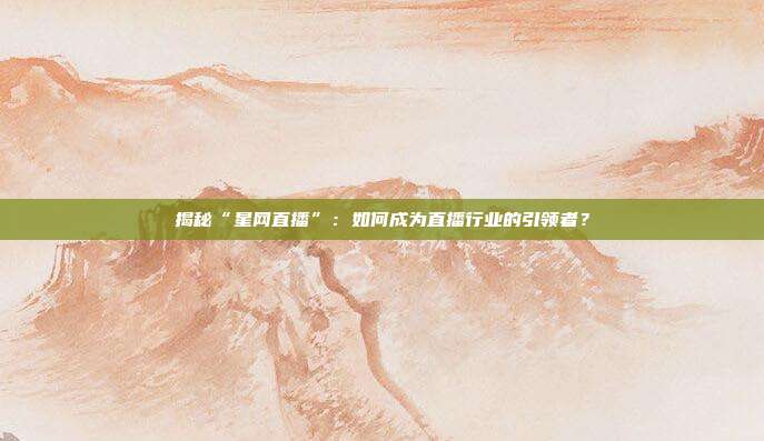 揭秘“星网直播”：如何成为直播行业的引领者？