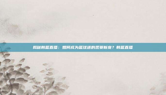 揭秘韩篮直播:如何成为篮球迷的观赛新宠?韩篮直播