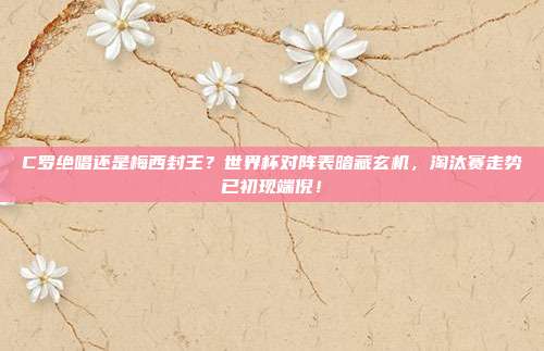 C罗绝唱还是梅西封王？世界杯对阵表暗藏玄机，淘汰赛走势已初现端倪！