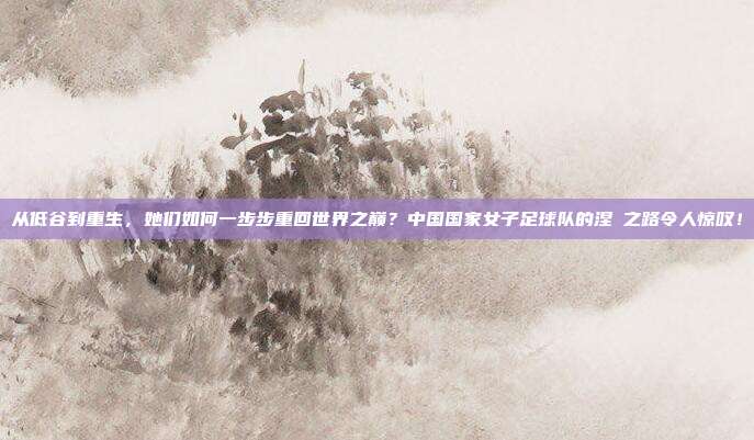 从低谷到重生，她们如何一步步重回世界之巅？中国国家女子足球队的涅槃之路令人惊叹！