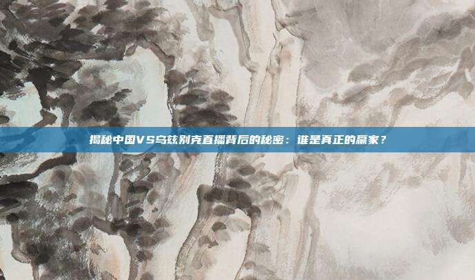 揭秘中国VS乌兹别克直播背后的秘密：谁是真正的赢家？