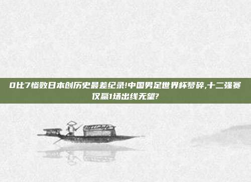 0比7惨败日本创历史最差纪录!中国男足世界杯梦碎,十二强赛仅赢1场出线无望?