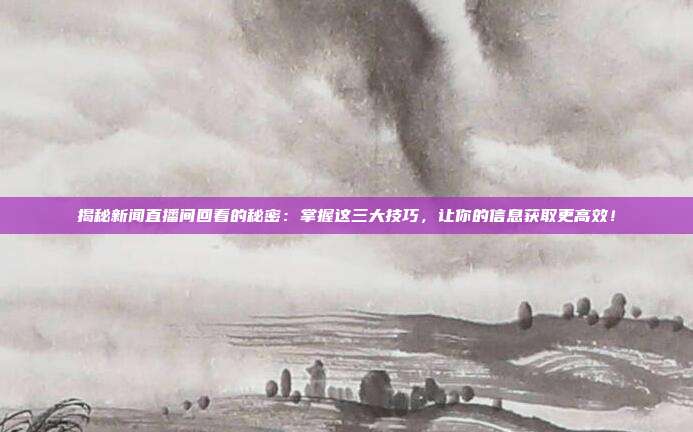 揭秘新闻直播间回看的秘密：掌握这三大技巧，让你的信息获取更高效！