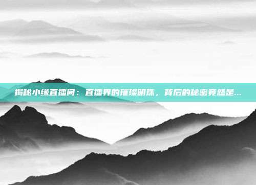 揭秘小缘直播间:直播界的璀璨明珠,背后的秘密竟然是...