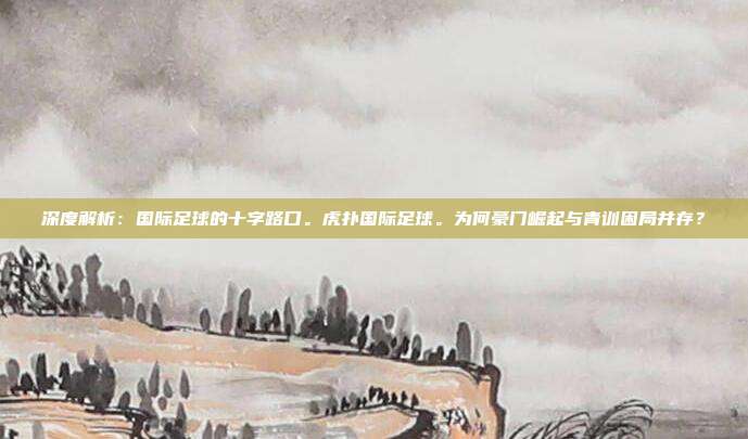 深度解析：国际足球的十字路口。虎扑国际足球。为何豪门崛起与青训困局并存？