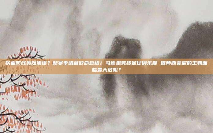 铁血防线轰然崩塌？新赛季暗藏致命短板！马德里竞技足球俱乐部 匪帅西蒙尼的王朝面临最大危机？