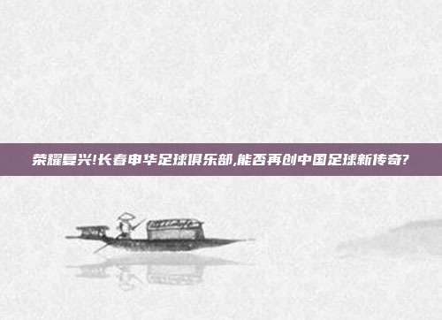 荣耀复兴!长春申华足球俱乐部,能否再创中国足球新传奇?