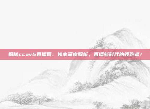 揭秘ccav5直播网：独家深度解析，直播新时代的领跑者！