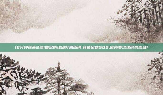 10分钟连丢2球!国足防线被打回原形,竞猜足球500,世预赛出线形势告急?