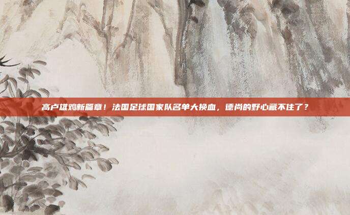 高卢雄鸡新篇章！法国足球国家队名单大换血，德尚的野心藏不住了？