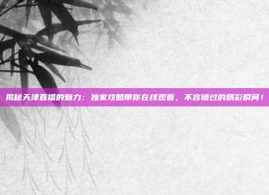 揭秘天津直播的魅力：独家攻略带你在线观看，不容错过的精彩瞬间！