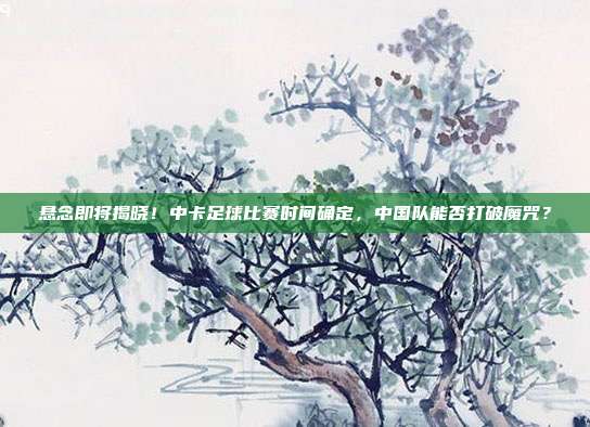 悬念即将揭晓！中卡足球比赛时间确定，中国队能否打破魔咒？