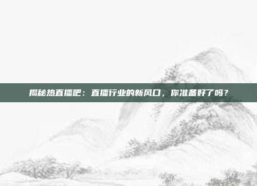 揭秘热直播吧：直播行业的新风口，你准备好了吗？