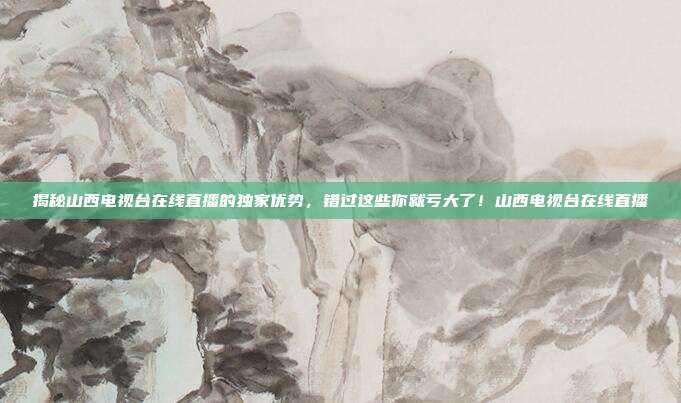 揭秘山西电视台在线直播的独家优势，错过这些你就亏大了！山西电视台在线直播