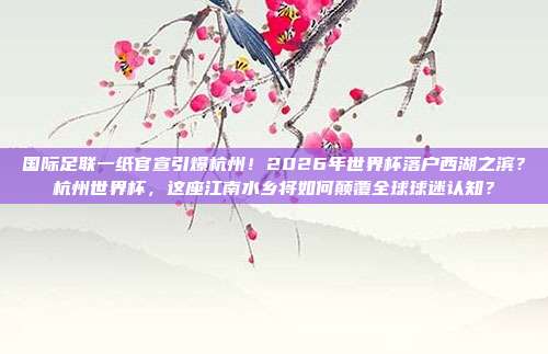 国际足联一纸官宣引爆杭州！2026年世界杯落户西湖之滨？杭州世界杯，这座江南水乡将如何颠覆全球球迷认知？