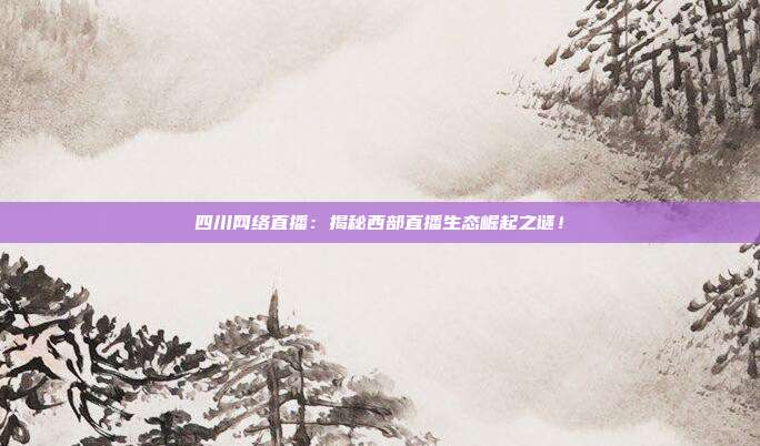 四川网络直播：揭秘西部直播生态崛起之谜！