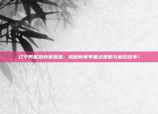 辽宁男篮热身赛直播:揭秘新赛季备战策略与幕后故事!