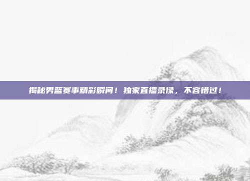 揭秘男篮赛事精彩瞬间!独家直播录像,不容错过!
